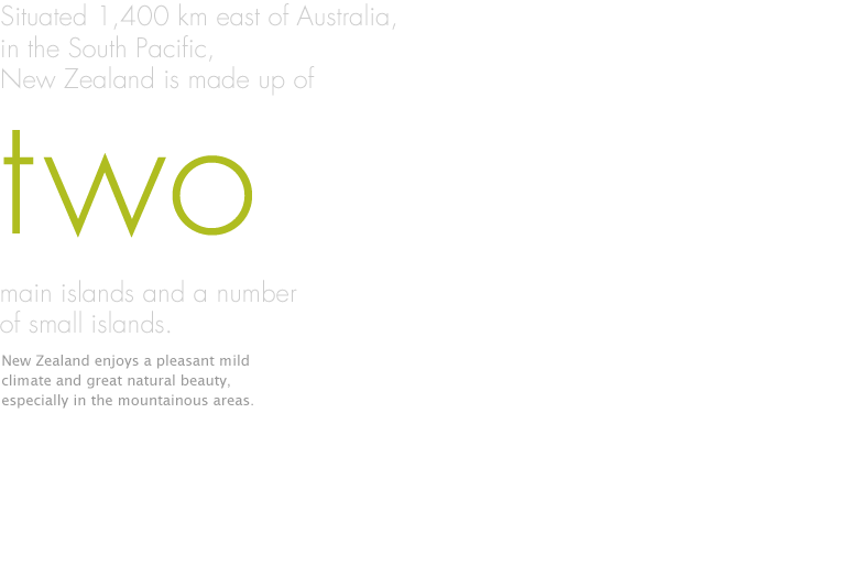 Situated 1,400 km east of Australia, in the South Pacific, New Zealand is made up of two main islands and a number of small islands. New Zealand enjoys a pleasant mild climate and great natural beauty, especially in the mountainous areas.